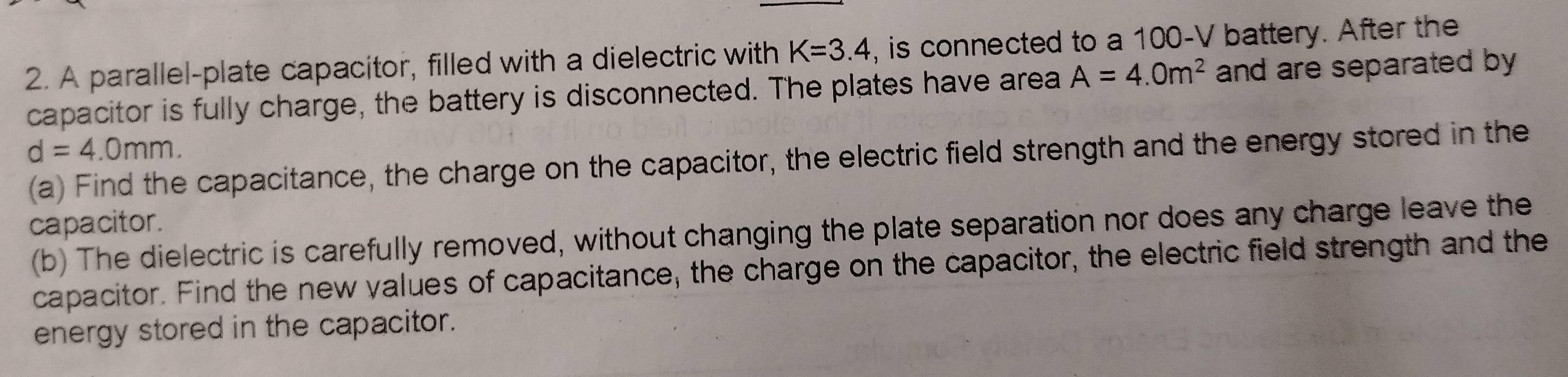 A parallel-plate capacitor, filled with a dielectric with K=3.4 , is connected to a 100-V battery. After the 
capacitor is fully charge, the battery is disconnected. The plates have area A=4.0m^2 and are separated by
d=4.0mm. 
(a) Find the capacitance, the charge on the capacitor, the electric field strength and the energy stored in the 
capacitor. 
(b) The dielectric is carefully removed, without changing the plate separation nor does any charge leave the 
capacitor. Find the new values of capacitance; the charge on the capacitor, the electric field strength and the 
energy stored in the capacitor.