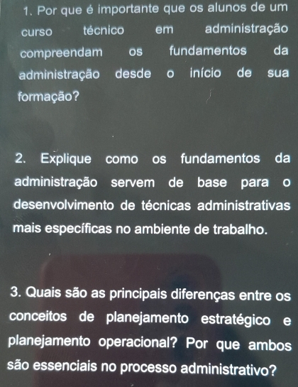 Por que é importante que os alunos de um 
curso técnico em administração 
compreendam os fundamentos da 
administração desde o início de sua 
formação? 
2. Explique como os fundamentos da 
administração servem de base para o 
desenvolvimento de técnicas administrativas 
mais específicas no ambiente de trabalho. 
3. Quais são as principais diferenças entre os 
conceitos de planejamento estratégicoe 
planejamento operacional? Por que ambos 
são essenciais no processo administrativo?