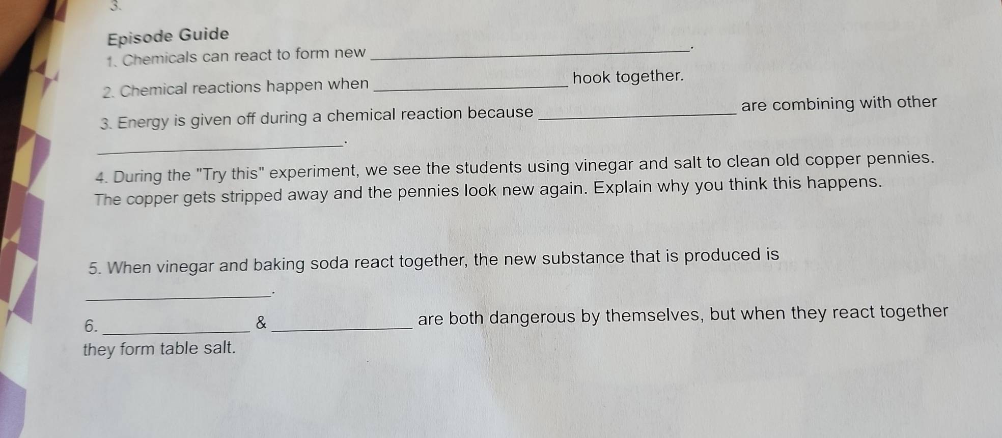 Episode Guide 
1. Chemicals can react to form new 
_. 
2. Chemical reactions happen when_ 
hook together. 
3. Energy is given off during a chemical reaction because _are combining with other 
_. 
4. During the "Try this" experiment, we see the students using vinegar and salt to clean old copper pennies. 
The copper gets stripped away and the pennies look new again. Explain why you think this happens. 
5. When vinegar and baking soda react together, the new substance that is produced is 
_. 
6. __are both dangerous by themselves, but when they react together 
& 
they form table salt.