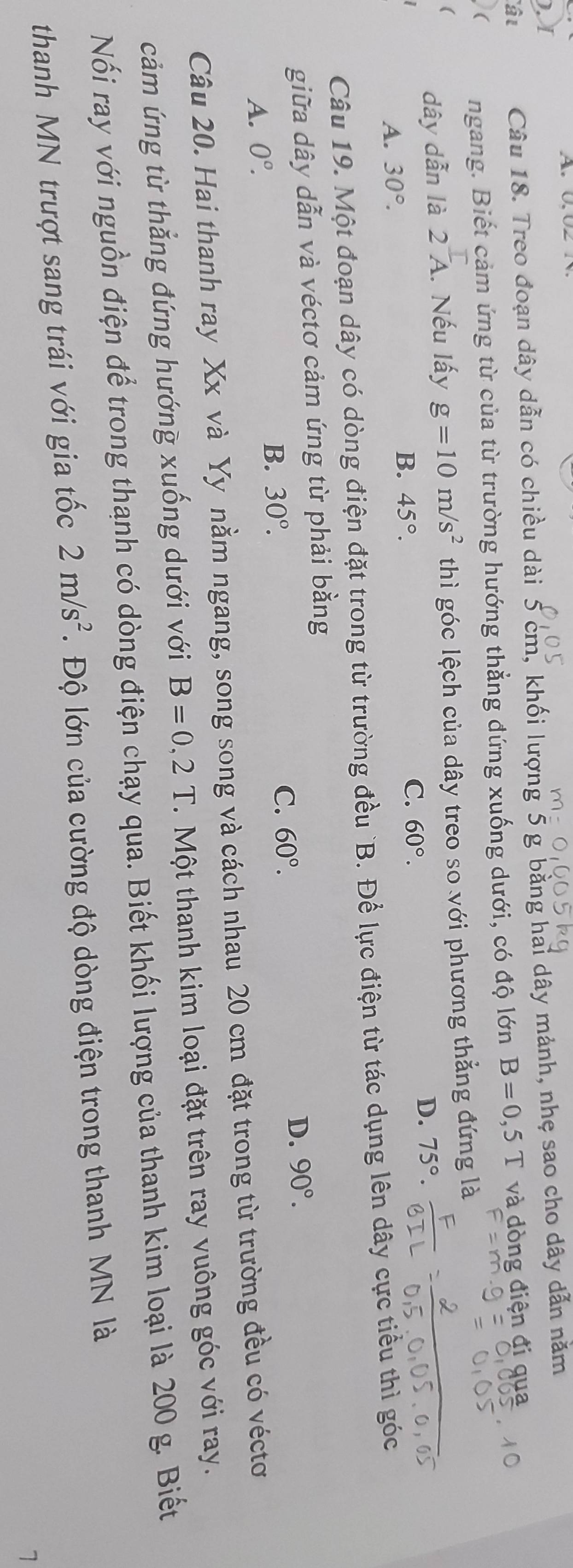 A 
),I
ât Câu 18. Treo đoạn dây dẫn có chiều dài 5 cm, khối lượng 5 g bằng hai dây mảnh, nhẹ sao cho dây dẫn năm
 ngang. Biết cảm ứng từ của từ trường hướng thẳng đứng xuống dưới, có độ lớn B=0,5T và dòng điện đi qua
(
dây dẫn là 2overline A. Nếu lấy g=10m/s^2 thì góc lệch của dây treo so với phương thẳng đứng là
D. 75°.
A. 30°.
B. 45°. C. 60°. 
Câu 19. Một đoạn dây có dòng điện đặt trong từ trường đều `B. Để lực điện từ tác dụng lên dây cực tiểu thì góc
giữa dây dẫn và véctơ cảm ứng từ phải bằng
D. 90°.
A. 0^o.
B. 30°. C. 60°. 
Câu 20. Hai thanh ray Xx và Yy nằm ngang, song song và cách nhau 20 cm đặt trong từ trường đều có véctơ
cảm ứng từ thắng đứng hướng xuống dưới với B=0,2T. Một thanh kim loại đặt trên ray vuông góc với ray.
Nối ray với nguồn điện để trong thanh có dòng điện chạy qua. Biết khối lượng của thanh kim loại là 200 g. Biết
thanh MN trượt sang trái với gia tốc 2m/s^2. Độ lớn của cường độ dòng điện trong thanh MN là
1
