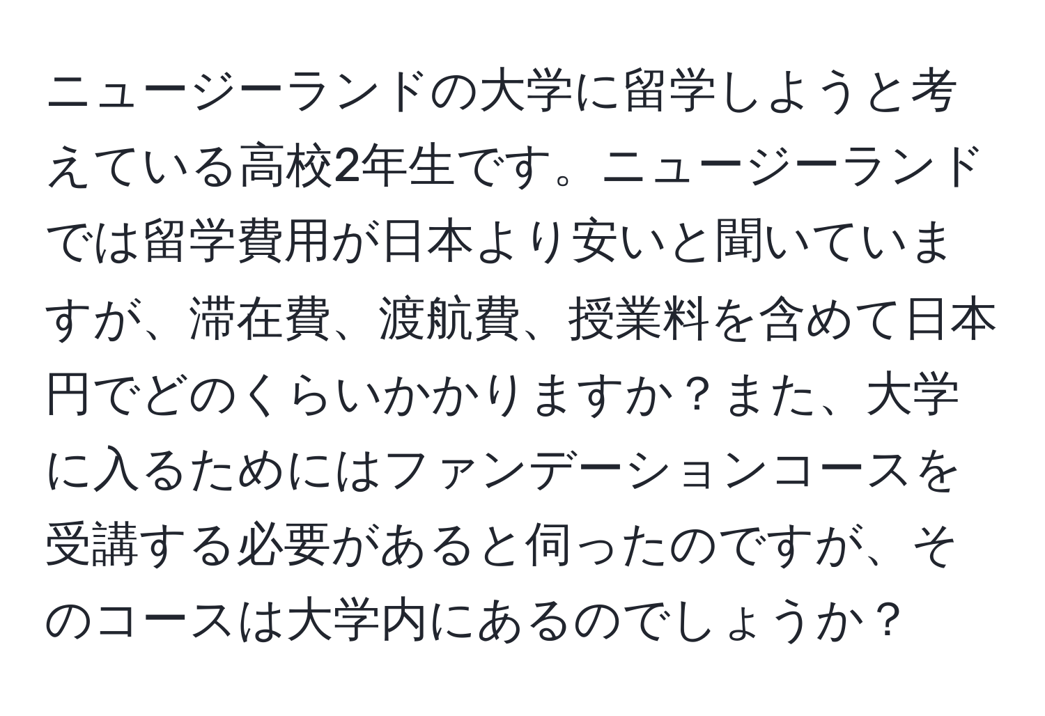 ニュージーランドの大学に留学しようと考えている高校2年生です。ニュージーランドでは留学費用が日本より安いと聞いていますが、滞在費、渡航費、授業料を含めて日本円でどのくらいかかりますか？また、大学に入るためにはファンデーションコースを受講する必要があると伺ったのですが、そのコースは大学内にあるのでしょうか？