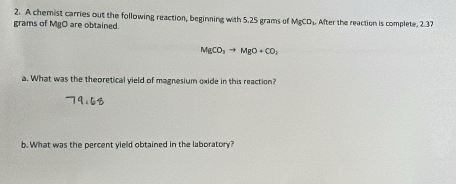 A chemist carries out the following reaction, beginning with 5.25 grams of MgCO_3. After the reaction is complete, 2.37
grams of MgO are obtained.
MgCO_3to MgO+CO_2
a. What was the theoretical yield of magnesium oxide in this reaction? 
b. What was the percent yield obtained in the laboratory?