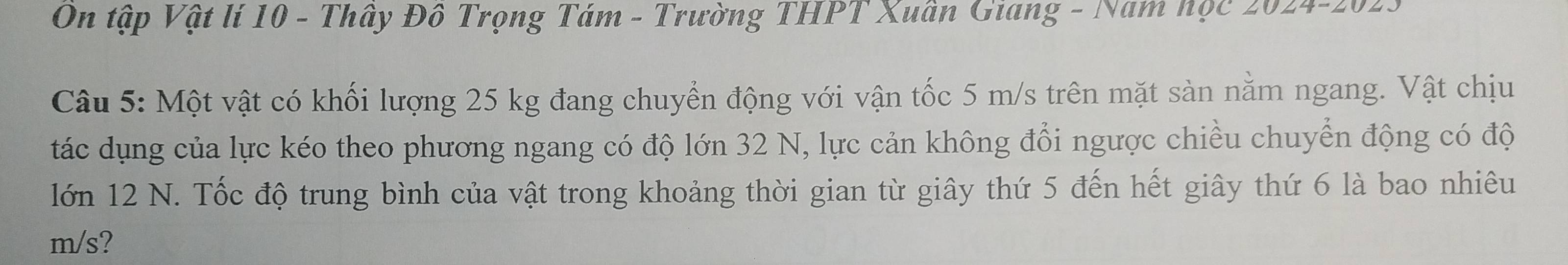 On tập Vật lí 10 - Thây Đô Trọng Tám - Trường THPT Xuân Giang - Nam học 2024- 2023
Câu 5: Một vật có khối lượng 25 kg đang chuyển động với vận tốc 5 m/s trên mặt sàn nằm ngang. Vật chịu 
tác dụng của lực kéo theo phương ngang có độ lớn 32 N, lực cản không đổi ngược chiều chuyển động có độ 
lớn 12 N. Tốc độ trung bình của vật trong khoảng thời gian từ giây thứ 5 đến hết giây thứ 6 là bao nhiêu
m/s?