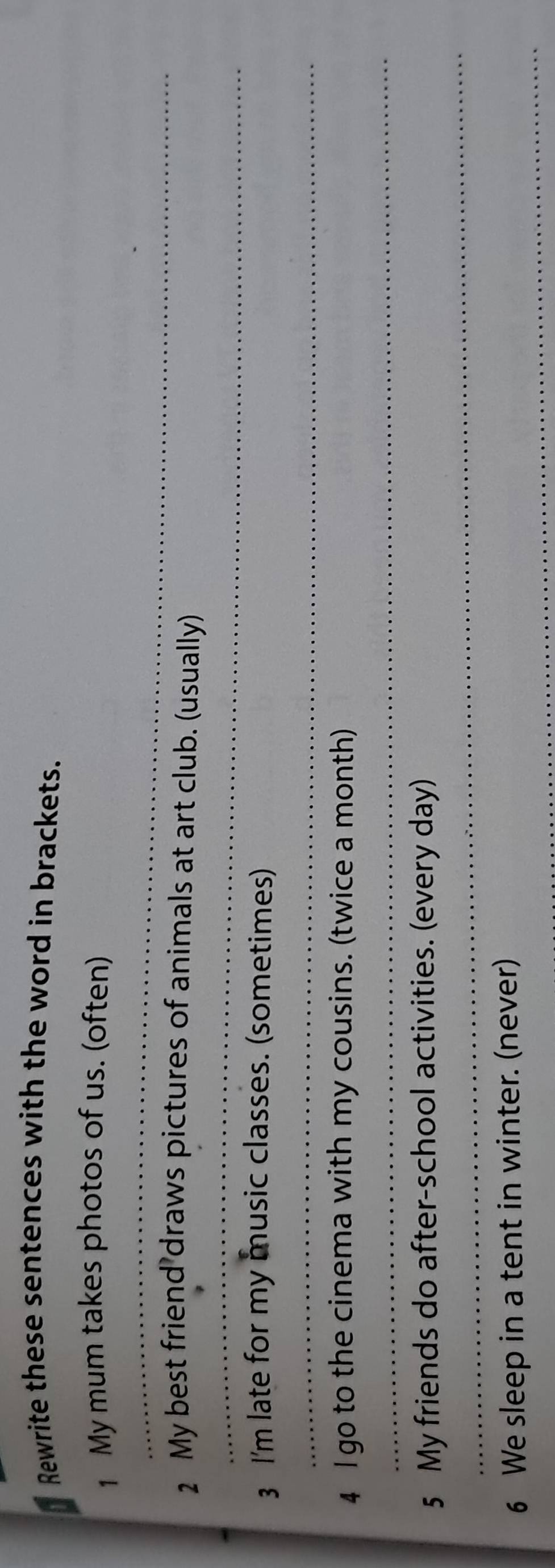 Rewrite these sentences with the word in brackets. 
_ 
1 My mum takes photos of us. (often) 
_ 
2 My best friend draws pictures of animals at art club. (usually) 
3 I'm late for my music classes. (sometimes) 
_ 
_ 
4 I go to the cinema with my cousins. (twice a month) 
_ 
5 My friends do after-school activities. (every day) 
_ 
6 We sleep in a tent in winter. (never)