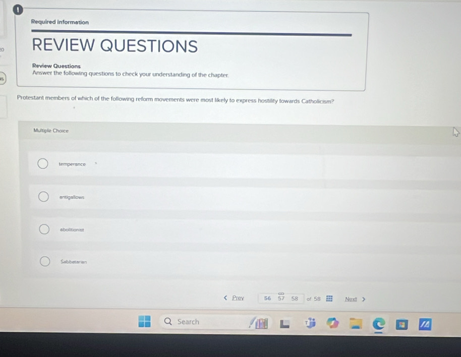 Required information
REVIEW QUESTIONS
Review Questions
Answer the following questions to check your understanding of the chapter.
5
Protestant members of which of the following reform movements were most likely to express hostility towards Catholicism?
Multiple Choice
temperance
antigallows
abolitionist
Sabbatarian
Prev 56 57 58 of 58 Next >
Search