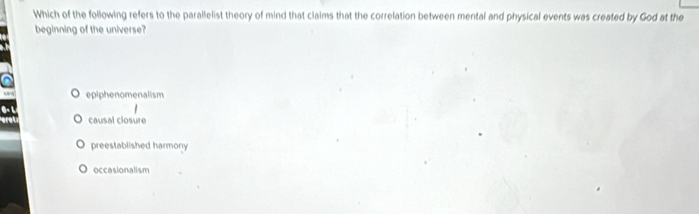 Which of the following refers to the parallelist theory of mind that claims that the correlation between mental and physical events was created by God at the
beginning of the universe?
epiphenomenalism
causal closure
preestablished harmony
occasionalism