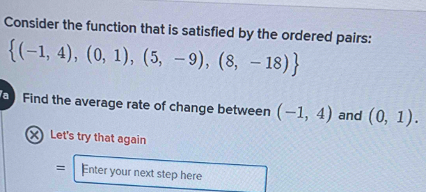 Consider the function that is satisfied by the ordered pairs:
 (-1,4),(0,1),(5,-9),(8,-18)
Find the average rate of change between (-1,4) and (0,1). 
X Let's try that again 
= Enter your next step here