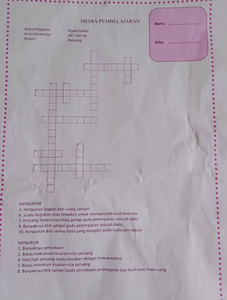 MEDIA PEMBELAJARAN Nama_ 
Mata Pelajaran : Matematika 
Kelas/Semester : XII / Genap 
Materi ; Peluang 
Kelas 
_ 
MENDATAR 
3. Himpunan bagian dari ruang sampel 
6. Suatu kegiatan atau tindakan untuk memperoleh hasil tertentu 
7. Peluang munculnya mata genap pada pelemparan sebuah dadu 
9. Banyaknya titik sampel pada pelemparan sebuah dadu 
10. Himpunan dari semua hasil yang mungkin pada suatu percobaan 
MENURUN 
1. Banyaknya percobaan 
2. Batas maksimum kisaran nilai peluang 
4. Hasil kali peluang suatu kejadian dengan frekuensinya 
5. Batas minimum kisaran nilai peluang 
8. Banyaknya titik sampel pada percobaan pelemparan dua buah koin mata uang