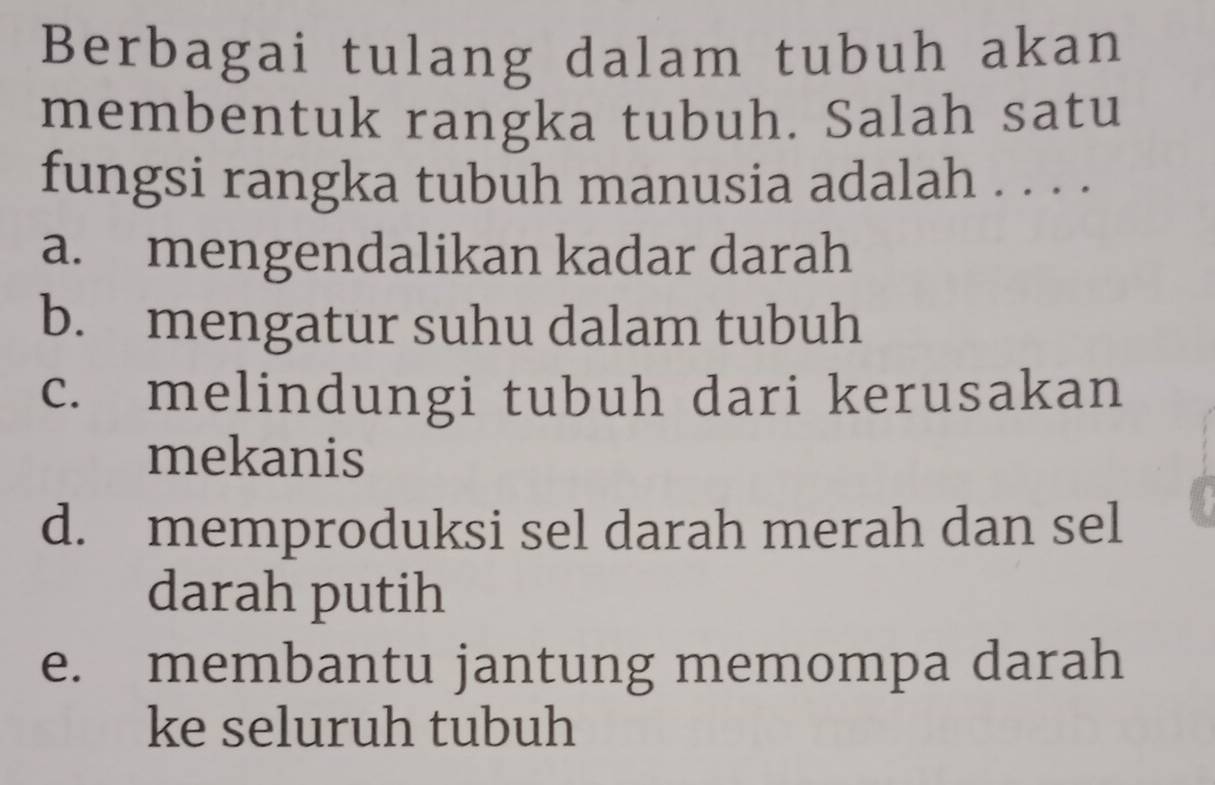 Berbagai tulang dalam tubuh akan
membentuk rangka tubuh. Salah satu
fungsi rangka tubuh manusia adalah . . . .
a. mengendalikan kadar darah
b. mengatur suhu dalam tubuh
c. melindungi tubuh dari kerusakan
mekanis
d. memproduksi sel darah merah dan sel
darah putih
e. membantu jantung memompa darah
ke seluruh tubuh