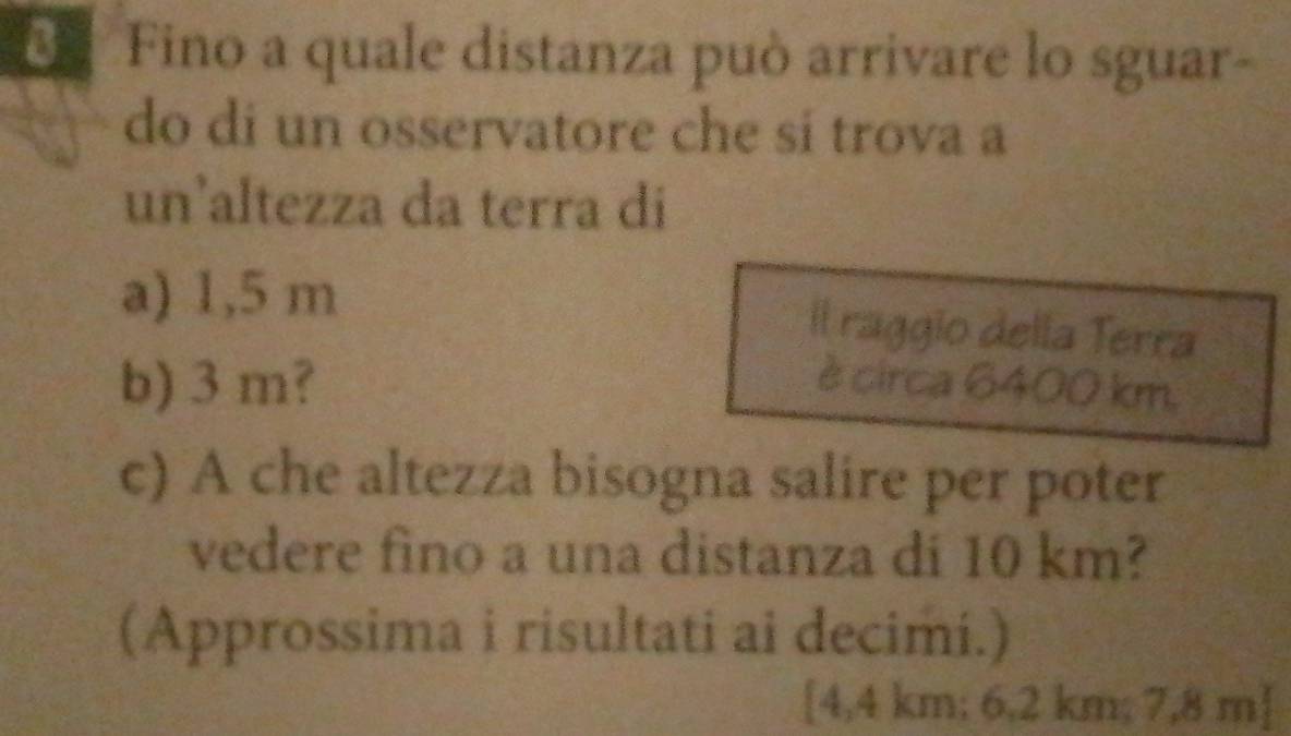 Fino a quale distanza può arrivare lo sguar- 
do di un osservatore che sí trova a 
un’altezza da terra di 
a) 1,5 m
Il raggio della Terra 
b) 3 m? è circa 6400 km
c) A che altezza bisogna salire per poter 
vedere fino a una distanza di 10 km? 
(Approssima i risultati ai decimi.) 
[ 4,4 km; 6,2 km; 7,8 m ]