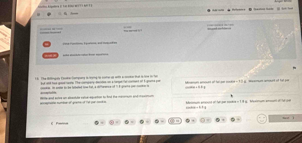 Mathe Algebra 2 1st EOU M1TT-M1T2 Angel Vrhet 
Add note Reference Question Guide 
Q Zom East Test 
Rdoring Me tyusd CoNfœence Rating 
Coirect/Incerect You earned 0/ 1 Skipped confidence 
Other Functions, Equations, and Inequalities 
([A, (D solve absolute value linear equations 
15. The Billingsly Cookie Company is trying to come up with a cookie that is low in fat 
but still has good taste. The company decides on a target fat content of 5 grams per 
cookie. In order to be labeled low fat, a difference of 1.8 grams per cookie is Minimum amount of fat per cookie = 3.2 g; Maximum amount of fat per 
acceptable. cookie =6.8g
Write and solve an absolute value equation to find the minimum and maximum 
acceptable number of grams of fat per cookie. Minimum amount of fat per cookie =1.8g. :Maximum amount of fat per 
cookie =6.8g
Next > 
( Previous 1 12 13 15 16 17 10 15
10