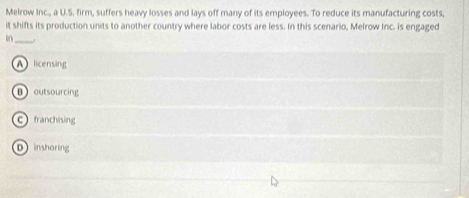 Melrow Inc., a U.S. firm, suffers heavy losses and lays off many of its employees. To reduce its manufacturing costs,
it shifts its production units to another country where labor costs are less. In this scenario, Melrow Inc. is engaged
in_
A licensing
Boutsourcing
cfranchising
D inshoring