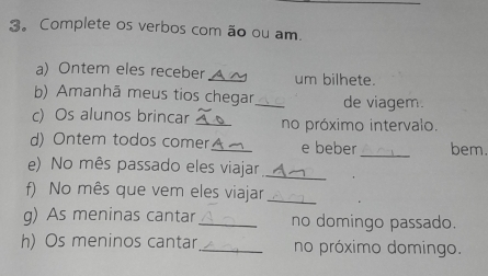 Complete os verbos com ão ou am. 
a) Ontem eles receberA ~ um bilhete. 
b) Amanhã meus tios chegar_ de viagem. 
c) Os alunos brincar _no próximo intervalo. 
d) Ontem todos comer_ e beber _bem. 
e) No mês passado eles viajar_ 
f) No mês que vem eles viajar_ 
g) As meninas cantar_ no domingo passado. 
h) Os meninos cantar_ no próximo domingo.