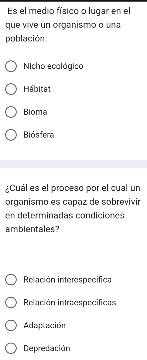 Es el medio físico o lugar en el
que vive un organismo o una
población:
Nicho ecológico
Hábitat
Bioma
Biósfera
¿Cuál es el proceso por el cual un
organismo es capaz de sobrevivir
en determinadas condiciones
ambientales?
Relación interespecífica
Relación intraespecíficas
Adaptación
Depredación