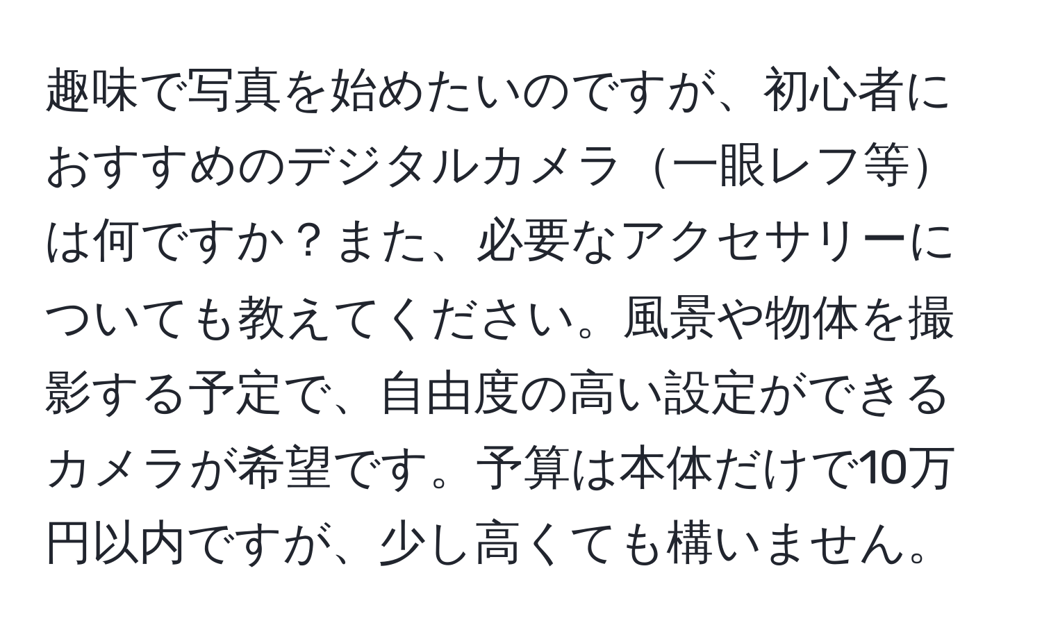 趣味で写真を始めたいのですが、初心者におすすめのデジタルカメラ一眼レフ等は何ですか？また、必要なアクセサリーについても教えてください。風景や物体を撮影する予定で、自由度の高い設定ができるカメラが希望です。予算は本体だけで10万円以内ですが、少し高くても構いません。