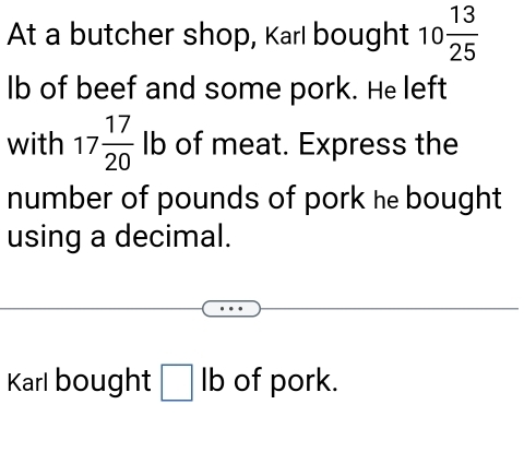 At a butcher shop, Karl bought 10 13/25 
lb of beef and some pork. He left 
with 17 17/20 lb of meat. Express the 
number of pounds of pork he bought 
using a decimal. 
Karl bought □ lb of pork.