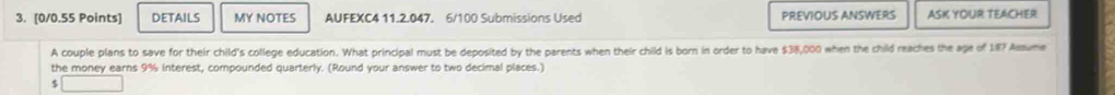 DETAILS MY NOTES AUFEXC4 11.2.047. 6/100 Submissions Used PREVIOUS ANSWERS ASK YOUR TEACHER 
A couple plans to save for their child's college education. What principal must be deposited by the parents when their child is born in order to have $38,000 when the child reaches the age of 187 Amume 
the money earns 9% interest, compounded quarterly. (Round your answer to two decimal places.)
$