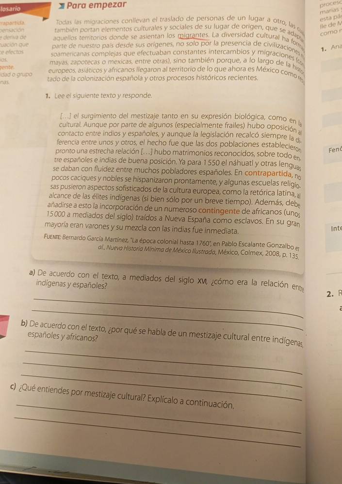 losario Para empezar
marias procesc
vapartidía Todas las migraciones conllevan el traslado de personas de un lugar a otro, las o
lle de N esta pá
pensación también portan elementos culturales y sociales de su lugar de origen, que se adapu
como r
e deríva de aquellos territorios donde se asientan los migrantes. La diversidad cultural ha form 1.Ana
uación que parte de nuestro país desde sus orígenes, no solo por la presencia de civilizaciones
e efectos soamericanas complejas que efectuaban constantes intercambíos y migraciones (
25
ente. mayas, zapotecas o mexicas, entre otras), sino también porque, a lo largo de la hist
dad o grupo europeos, asiáticos y africanos llegaron al territorio de lo que ahora es México como re
nas. tado de la colonización española y otros procesos históricos recientes.
1. Lee el siguiente texto y responde.
[...] el surgimiento del mestizaje tanto en su expresión biológica, como en la
cultural. Aunque por parte de algunos (especialmente frailes) hubo oposición a
contacto entre indios y españoles, y aunque la legislación recalcó siempre la d
ferencia entre unos y otros, el hecho fue que las dos poblaciones estableciero Fend
pronto una estrecha relación [. . .] hubo matrimonios reconocidos, sobre todo en
tre españoles e indias de buena posición. Ya para 1 550 el náhuatl y otras lenguas
se daban con fluidez entre muchos pobladores españoles. En contrapartida, n
pocos caciques y nobles se hispanizaron prontamente, y algunas escuelas religio
sas pusieron aspectos sofisticados de la cultura europea, como la retórica latina, 
alcance de las élites indígenas (si bien sólo por un breve tiempo). Además, deb
añadirse a esto la incorporación de un numeroso contingente de africanos (unos
15000 a mediados del siglo) traídos a Nueva España como esclavos. En su grañ
mayoría eran varones y su mezcla con las indias fue inmediata.
inte
FuENTE: Bernardo García Martínez, "La época colonial hasta 1760", en Pablo Escalante Gonzalbo e
al., Nueva Historia Mínima de México Ilustrada, México, Colmex, 2008, p. 135
a) De acuerdo con el texto, a mediados del siglo XVI, ¿cómo era la relación ente
indígenas y españoles?
_
2.R
_
_
b) De acuerdo con el texto, ¿por qué se habla de un mestizaje cultural entre indígenas
españoles y africanos?
_
_
_
c) ¿Qué entiendes por mestizaje cultural? Explícalo a continuación.
_