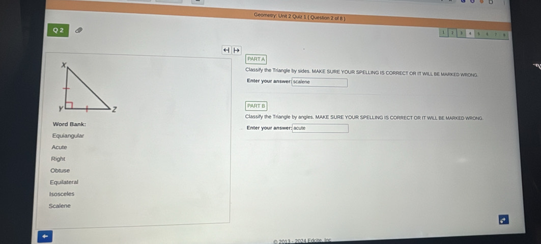 Geometry: Unit 2 Quiz 1 ( Question 2 of 8 )
Q 2
1 2 1 4 A
H H
PART A
Classify the Triangle by sides. MAKE SURE YOUR SPELLING IS CORRECT OR IT WILL BE MARKED WRONG
Enter your answer: scalene
PART B
Classify the Triangle by angles. MAKE SURE YOUR SPELLING IS CORRECT OR IT WILL BE MARKED WRONG
Word Bank: Enter your answer: acute
Equiangular
Acute
Right
Obtuse
Equilateral
Isosceles
Scalene
←
2013 - 2024 Edcite. Inc.