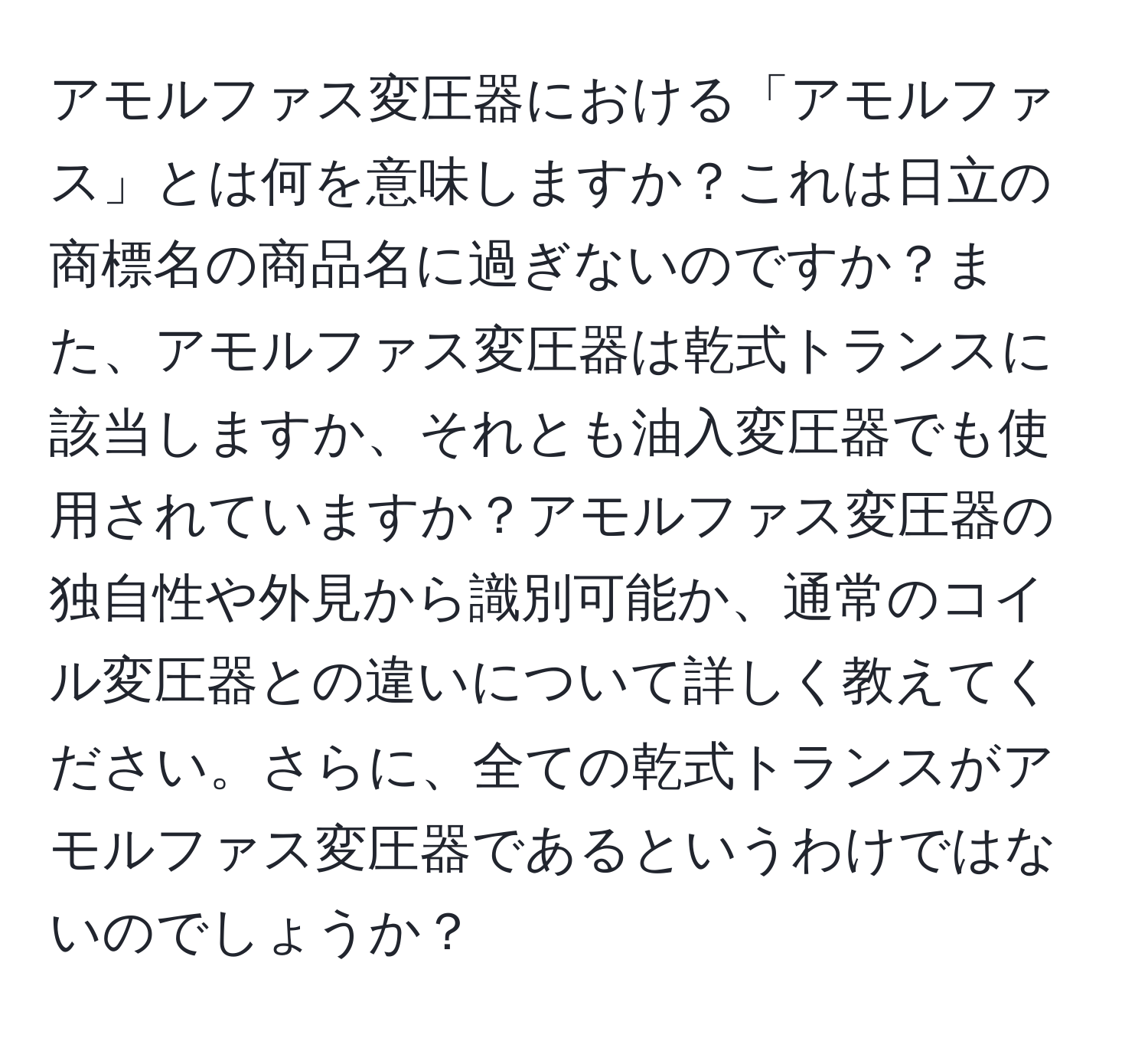 アモルファス変圧器における「アモルファス」とは何を意味しますか？これは日立の商標名の商品名に過ぎないのですか？また、アモルファス変圧器は乾式トランスに該当しますか、それとも油入変圧器でも使用されていますか？アモルファス変圧器の独自性や外見から識別可能か、通常のコイル変圧器との違いについて詳しく教えてください。さらに、全ての乾式トランスがアモルファス変圧器であるというわけではないのでしょうか？