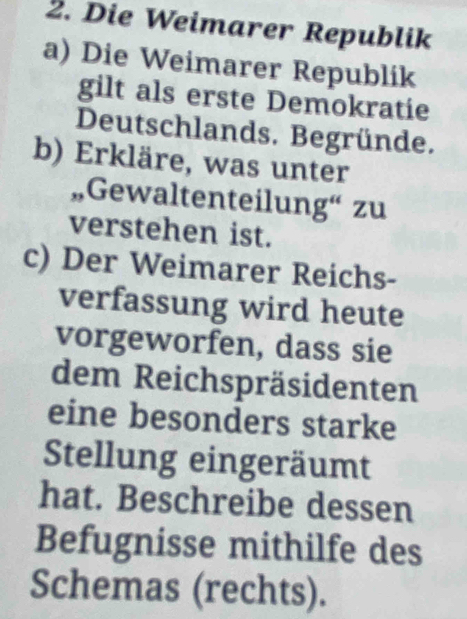 Die Weimarer Republik 
a) Die Weimarer Republik 
gilt als erste Demokratie 
Deutschlands. Begründe. 
b) Erkläre, was unter 
„,Gewaltenteilung“ zu 
verstehen ist. 
c) Der Weimarer Reichs- 
verfassung wird heute 
vorgeworfen, dass sie 
dem Reichspräsidenten 
eine besonders starke 
Stellung eingeräumt 
hat. Beschreibe dessen 
Befugnisse mithilfe des 
Schemas (rechts).