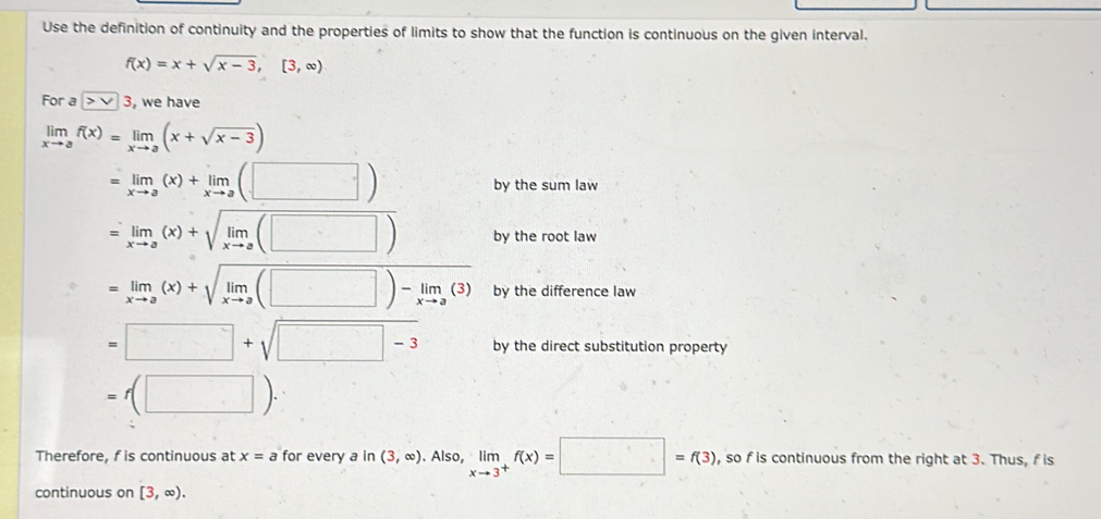 Use the definition of continuity and the properties of limits to show that the function is continuous on the given interval.
f(x)=x+sqrt(x-3),[3,∈fty )
For a |>v| , we have
limlimits _xto af(x)=limlimits _xto a(x+sqrt(x-3))
=limlimits _xto a(x)+limlimits _xto a(□ ) by the sum law
=limlimits _xto a(x)+sqrt(limlimits _xto a)(□ ) by the root law
=limlimits _xto a(x)+sqrt(limlimits _xto a)(□ )-limlimits _xto a(3) by the difference law
=□ +sqrt(□ -3) by the direct substitution property
=f(□ ). 
Therefore, f is continuous at x=a for every a in (3,∈fty ). Also, limlimits _xto 3^+f(x)=□ =f(3) , so f is continuous from the right at 3. Thus, f is 
continuous on [3,∈fty ).