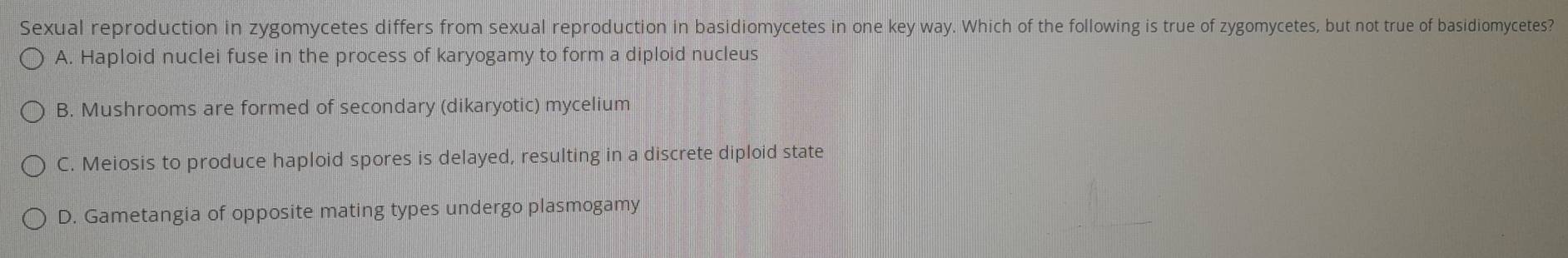 Sexual reproduction in zygomycetes differs from sexual reproduction in basidiomycetes in one key way. Which of the following is true of zygomycetes, but not true of basidiomycetes?
A. Haploid nuclei fuse in the process of karyogamy to form a diploid nucleus
B. Mushrooms are formed of secondary (dikaryotic) mycelium
C. Meiosis to produce haploid spores is delayed, resulting in a discrete diploid state
D. Gametangia of opposite mating types undergo plasmogamy