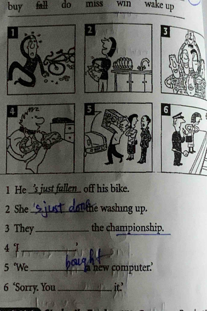 buy fall do miss win wake up 
1 He _e_ off his bike. 
2 She_ the washing up. 
3 They_ the championship. 
41_ 
5 We_ a new computer.' 
6 ‘Sorry. You _it.'