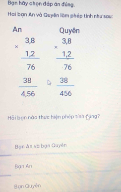 Bạn hãy chọn đáp án đúng.
Hai bạn An và Quyên làm phép tính như sau:
An Quyên
beginarrayr 3.8 * 1.2 hline 76endarray beginarrayr 3.8 * 1.2 hline 76endarray
 38/4,56   38/456 
Hỏi bạn nào thực hiện phép tính Cúng?
Bạn An và bạn Quyên
Bạn An
Bạn Quyền