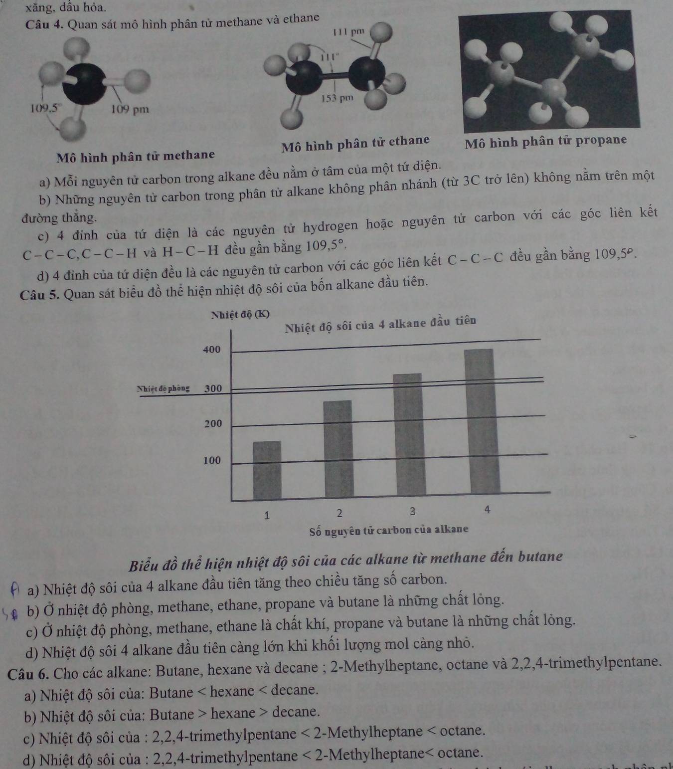 xăng, dầu hỏa.
Câu 4. Quan sát mô hình phân tử methane và ethane
1 1 1 pm
11 1 °
153 pm
Mô hình phân tử methane  Mô hình phân tử ethane  Mô hình phân
a) Mỗi nguyên tử carbon trong alkane đều nằm ở tâm của một tứ diện.
b) Những nguyên tử carbon trong phân tử alkane không phân nhánh (từ 3C trở lên) không nằm trên một
đường thắng.
c) 4 đinh của tứ diện là các nguyên tử hydrogen hoặc nguyên tử carbon với các góc liên kết
C-C-C,C-C-H và H-C-H đều gần bằng 109,5°.
d) 4 đinh của tứ diện đều là các nguyên tử carbon với các góc liên kết C-C-C đều gần bằng 109,5º.
Câu 5. Quan sát biểu đồ thể hiện nhiệt độ sôi của bốn alkane đầu tiên.
Biểu đồ thể hiện nhiệt độ sôi của các alkane từ methane đến butane
a) Nhiệt độ sôi của 4 alkane đầu tiên tăng theo chiều tăng số carbon.
b) Ở nhiệt độ phòng, methane, ethane, propane và butane là những chất lỏng.
c) Ở nhiệt độ phòng, methane, ethane là chất khí, propane và butane là những chất lỏng.
d) Nhiệt độ sôi 4 alkane đầu tiên càng lớn khi khối lượng mol càng nhỏ.
Câu 6. Cho các alkane: Butane, hexane và decane ; 2-Methylheptane, octane và 2,2,4-trimethylpentane.
a) Nhiệt độ sôi của: Butane < hexane < decane.
b) Nhiệt độ sôi của: Butane > hexane > decane.
c) Nhiệt độ sôi của : 2,2,4-trimethylpentane - <2</tex> -Methylheptane < octane.
d) Nhiệt độ sôi của : 2,2,4-trimethylpentane  <2</tex> 2-Methylheptane< octane.