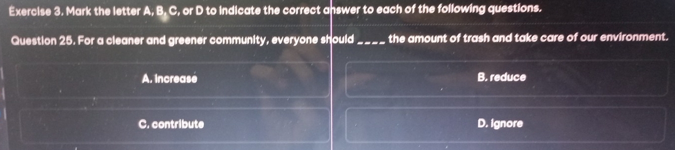 Mark the letter A, B, C, or D to indicate the correct answer to each of the following questions.
Question 25. For a cleaner and greener community, everyone should_ the amount of trash and take care of our environment.
A. increase B. reduce
C. contribute D. ignore