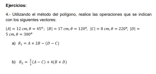 Ejercicios: 
4.- Utilizando el método del polígono, realice las operaciones que se indican 
con los siguientes vectores:
|A|=12cm, θ =45°; |B|=17cm, θ =120°, |C|=8cm, θ =220°, |D|=
5cm, θ =300°
a) R_1=A+2B-(D-C)
b) R_2= 2/3 (A-C)+4(B+D)