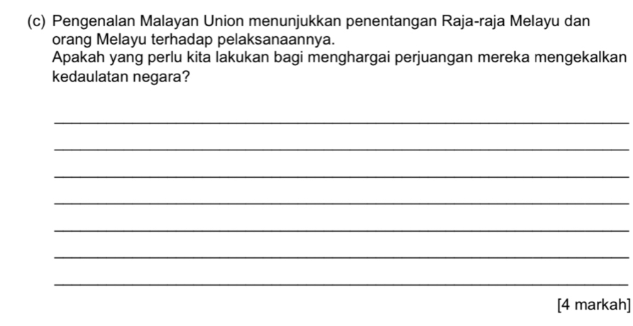 Pengenalan Malayan Union menunjukkan penentangan Raja-raja Melayu dan 
orang Melayu terhadap pelaksanaannya. 
Apakah yang perlu kita lakukan bagi menghargai perjuangan mereka mengekalkan 
kedaulatan negara? 
_ 
_ 
_ 
_ 
_ 
_ 
_ 
[4 markah]