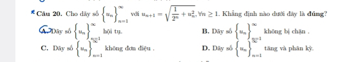 Cho dãy số  u_n _(n=1)^(∈fty) với u_n+1=sqrt(frac 1)2^n+u_n^2, forall n≥ 1. Khẳng định nào dưới đây là đúng?
A Dãy số  u_n _(n=1)^(∈fty) hội tụ. B. Daysb u_n _(n=1)^(∈fty) khōng bị chặn .
C. Dãy số  u_n _(n=1)^(∈fty) không đơn điệu . D. Daysb u_n _(n=1)^(∈fty) tǎng và phân kỳ.