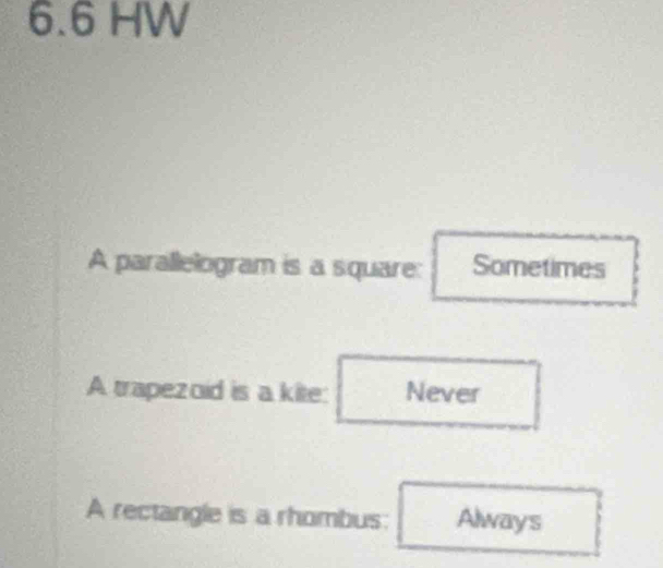 6. 6 HW
A parallelogram is a square: Sometimes
A trapezoid is a kite: Never
A rectangle is a rhombus: Always