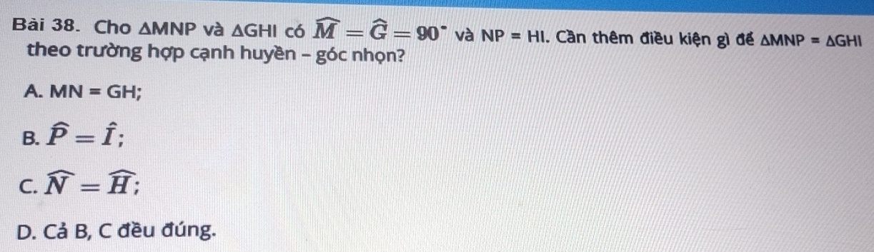 Cho △ MNP và △ GHI có widehat M=widehat G=90° và NP=HI. Cần thêm điều kiện gì để △ MNP=△ GHI
theo trường hợp cạnh huyền - góc nhọn?
A. MN=GH;
B. hat P=hat I;
C. widehat N=widehat H;
D. Cả B, C đều đúng.