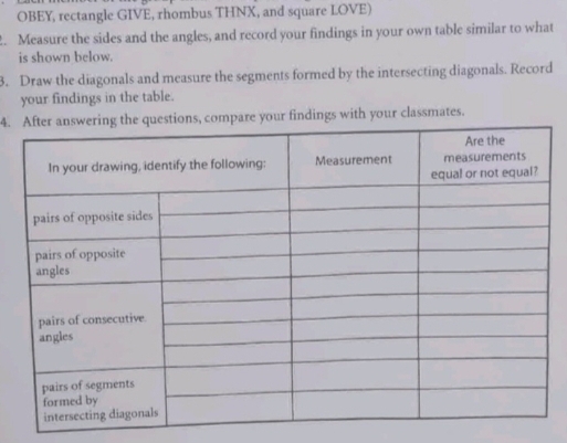OBEY, rectangle GIVE, rhombus THNX, and square LOVE) 
. Measure the sides and the angles, and record your findings in your own table similar to what 
is shown below. 
3. Draw the diagonals and measure the segments formed by the intersecting diagonals. Record 
your findings in the table. 
4.are your findings with your classmates.