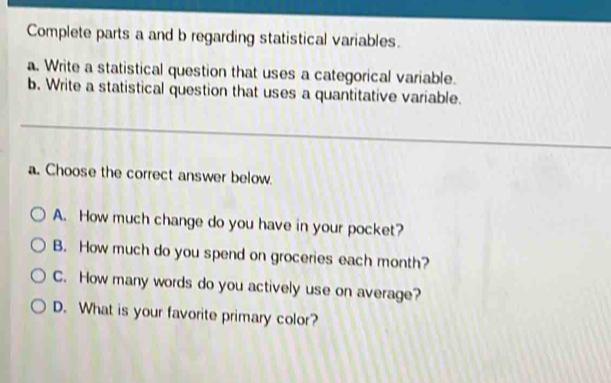 Complete parts a and b regarding statistical variables.
a. Write a statistical question that uses a categorical variable.
b. Write a statistical question that uses a quantitative variable.
a. Choose the correct answer below.
A. How much change do you have in your pocket?
B. How much do you spend on groceries each month?
C. How many words do you actively use on average?
D. What is your favorite primary color?