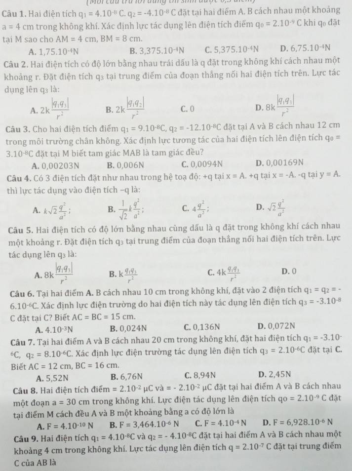 Hai điện tích q_1=4.10^(-8)C q_2=-4.10^(-8)C đặt tại hai điểm A. B cách nhau một khoảng
a=4cm trong không khí. Xác định lực tác dụng lên điện tích điểm q_0=2.10^(-9)C khi qo đặt
tại M sao cho AM=4cm,BM=8cm.
A. 1,75.10^(-4)N B. 3,375.10^(-4)N C. 5,375.10^(-4)N D. 6,75.10^(-4)N
Câu 2. Hai điện tích có độ lớn bằng nhau trái dấu là q đặt trong không khí cách nhau một
khoảng r. Đặt điện tích q3 tại trung điểm của đoạn thắng nối hai điện tích trên. Lực tác
dụng lên q₃ là:
A. 2kfrac |q_1q_3|r^2 B. 2kfrac |q_1q_2|r^2 C. 0 D. 8kfrac |q_1q_3|r^2
Câu 3. Cho hai điện tích điểm q_1=9.10^(-8)C,q_2=-12.10^(-8)C đặt tại A và B cách nhau 12 cm
trong môi trường chân không. Xác định lực tương tác của hai điện tích lên điện tích q_0=
3.10^(-8)C đặt tại M biết tam giác MAB là tam giác đều?
A. 0,00203N B. 0,006N C. 0,0094N D. 0,00169N
Câu 4. Có 3 điện tích đặt như nhau trong hệ toạ d6:+q tại x=A.+q tại x=-A.-q tại y=A.
thì lực tác dụng vào điện tích -q là:
A. ksqrt(2) q^2/a^2 ; B.  1/sqrt(2) k q^2/a^2 ; C. 4 q^2/a^2 ; D. sqrt(2) q^2/a^2 
Câu 5. Hai điện tích có độ lớn bằng nhau cùng dấu là q đặt trong không khí cách nhau
một khoảng r. Đặt điện tích q₃ tại trung điểm của đoạn thẳng nối hai điện tích trên. Lực
tác dụng lên q₃ là:
C.
A. 8k.frac |q_1q_3|r^2 B. kfrac q_1q_3r^2 4kfrac q_1q_3r^2 D. 0
Câu 6. Tại hai điểm A. B cách nhau 10 cm trong không khí, đặt vào 2 điện tích q_1=q_2=-
6.10^(-6)C C. Xác định lực điện trường do hai điện tích này tác dụng lên điện tích q_3=-3.10^(-8)
C đặt tại C? Biết AC=BC=15cm.
A. 4.10^(-3)N B. 0,024N C. 0,136N D. 0,072N
Câu 7. Tại hai điểm A và B cách nhau 20 cm trong không khí, đặt hai điện tích q_1=-3.10^(.^6C, q_2)=8.10^(-6)C C. Xác định lực điện trường tác dụng lên điện tích q_3=2.10^(-6)C đặt tại C.
Biết AC=12cm,BC=16cm.
A. 5,52N B. 6,76N C. 8,94N D. 2,45N
Câu 8. Hai điện tích điế m=2.10^(-2)mu Cva=-2.10^(-2)mu C đặt tại hai điểm A và B cách nhau
một đoạn a=30cm trong không khí. Lực điện tác dụng lên điện tích qo=2.10^(-9)C đặt
tại điểm M cách đều A và B một khoảng bằng a có độ lớn là
A. F=4.10^(-10)N B. F=3,464.10^(-6)N C. F=4.10^(-4)N D. F=6,928.10^(-6)N
Câu 9. Hai điện tích q_1=4.10^(-8)C và q_2=-4.10^(-8)C đặt tại hai điểm A và B cách nhau một
khoảng 4 cm trong không khí. Lực tác dụng lên điện tích q=2.10^(-7)C đặt tại trung điểm
C của AB là