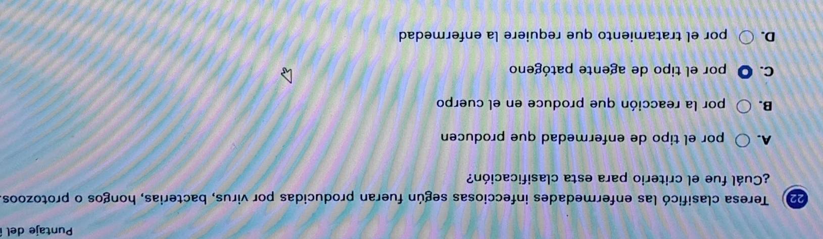 Puntaje del
22) Teresa clasificó las enfermedades infecciosas según fueran producidas por virus, bacterias, hongos o protozoos
¿Cuál fue el criterio para esta clasificación?
A. por el tipo de enfermedad que producen
B. por la reacción que produce en el cuerpo
C. O por el tipo de agente patógeno
D. por el tratamiento que requiere la enfermedad