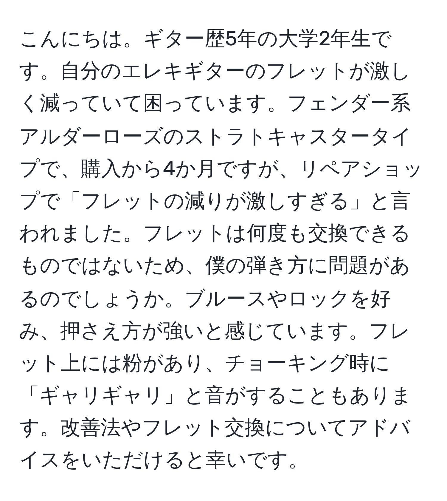 こんにちは。ギター歴5年の大学2年生です。自分のエレキギターのフレットが激しく減っていて困っています。フェンダー系アルダーローズのストラトキャスタータイプで、購入から4か月ですが、リペアショップで「フレットの減りが激しすぎる」と言われました。フレットは何度も交換できるものではないため、僕の弾き方に問題があるのでしょうか。ブルースやロックを好み、押さえ方が強いと感じています。フレット上には粉があり、チョーキング時に「ギャリギャリ」と音がすることもあります。改善法やフレット交換についてアドバイスをいただけると幸いです。