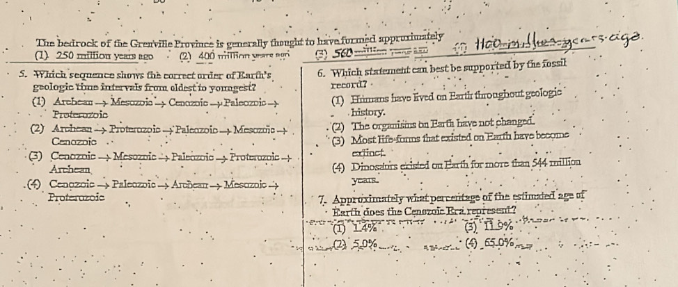The bedrock of the Grenville Province is generally thought to have formed approximately
(1) 250 million years ago (2) 400 miltion years agr 3) 56 = oo m er yeassaig
5. Which sequence shows the correct order of Earth's 6. Which statement can best be supported by the fossil
geologic time intervals from oldest to yougest? record?
(1) Archean→ Mesozoic Cenozoic → μ Paleozoic → (1) Himans have lived on Earth throughout geologic
Proterozoic history.
(2) Archean → Proterozoic → Paleozoic → Mesozoic → (2) The organisins on Earth have not changed.
Cenozoic
(3) Most life-forms that existed on Earth have become
(3) Cenozoic → Mesozoic → Paleozoic - Proterozoic → extinct.
Archean (4) Dinosaurs existed on Earth for more than 544 million
(4) Cenozoic → Paleozoic → Archean → Mesozoic - years.
Proterozoic 7. Approximately what percentage of the estimated age of
Earth does the Censzoic Era represent?
(1) 14% (3) 11.9%
2) 5.0% (4) 65.0%