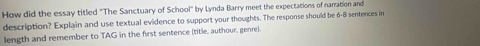 How did the essay titled "The Sanctuary of School" by Lynda Barry meet the expectations of narration and 
description? Explain and use textual evidence to support your thoughts. The response should be 6-8 sentences in 
length and remember to TAG in the first sentence (title, authour, genre).