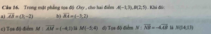 Trong mặt phẳng tọa độ Oxy , cho hai điểm A(-1;3), B(2;5) , Khí đó:
a) overline AB=(3;-2) b) vector BA=(-3;2)
c) Tọa độ điểm M:overline AM=(-4;1) là M(-5;4) d) Tọa độ điểm N:overline NB=-4overline AB là N(14;13)