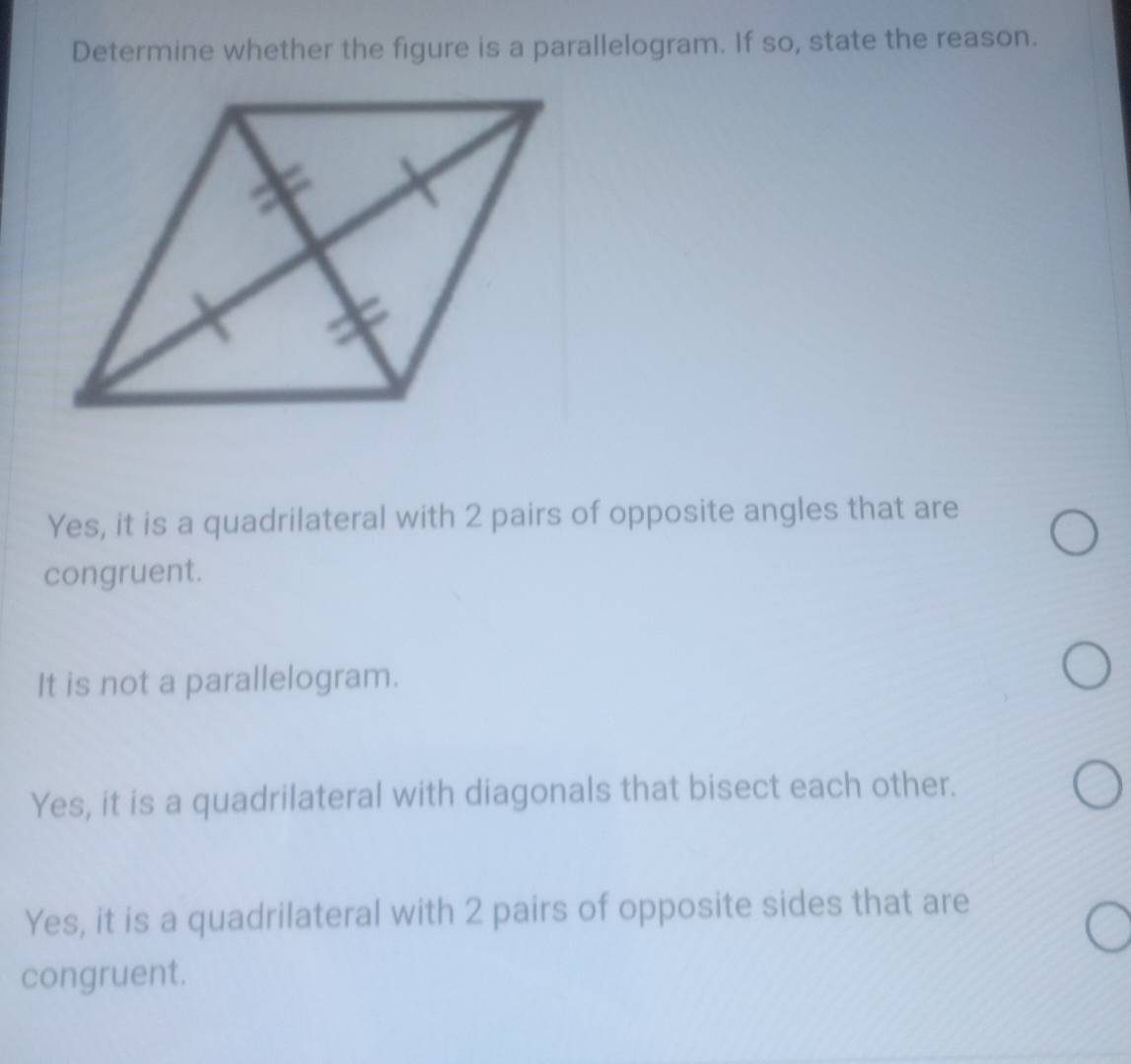 Determine whether the figure is a parallelogram. If so, state the reason.
Yes, it is a quadrilateral with 2 pairs of opposite angles that are
congruent.
It is not a parallelogram.
Yes, it is a quadrilateral with diagonals that bisect each other.
Yes, it is a quadrilateral with 2 pairs of opposite sides that are
congruent.