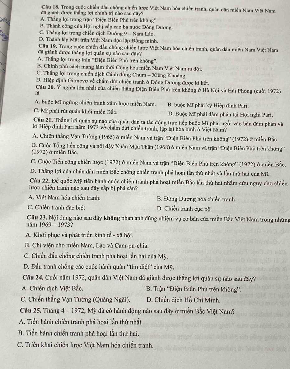 Trong cuộc chiến đấu chống chiến lược Việt Nam hóa chiến tranh, quân dân miền Nam Việt Nam
đã giành được thắng lợi chính trị nào sau đây?
A. Thắng lợi trong trận “Điện Biên Phủ trên không”.
B. Thành công của Hội nghị cấp cao ba nước Đông Dương.
C. Thắng lợi trong chiến dịch Đường 9 - Nam Lào.
D. Thành lập Mặt trận Việt Nam độc lập Đồng minh.
Câu 19. Trong cuộc chiến đấu chống chiến lược Việt Nam hóa chiến tranh, quân dân miền Nam Việt Nam
đã giành được thắng lợi quân sự nào sau đây?
A. Thắng lợi trong trận “Điện Biên Phủ trên không”.
B. Chính phủ cách mạng lâm thời Cộng hòa miền Nam Việt Nam ra đời.
C. Thắng lợi trong chiến dịch Cánh đồng Chum - Xiêng Khoảng.
D. Hiệp định Giơnevơ về chấm dứt chiến tranh ở Đông Dương được kí kết.
Câu 20. Ý nghĩa lớn nhất của chiến thắng Điện Biên Phù trên không ở Hà Nội và Hải Phòng (cuối 1972)
là
A. buộc Mĩ ngừng chiến tranh xâm lược miền Nam. B. buộc Mĩ phải ký Hiệp định Pari.
C. Mĩ phải rút quân khỏi miền Bắc. D. Buộc Mĩ phải đàm phán tại Hội nghị Pari.
Câu 21. Thắng lợi quân sự nào của quân dân ta tác động trực tiếp buộc Mĩ phải ngồi vào bàn đàm phán và
kí Hiệp định Pari năm 1973 về chấm dứt chiến tranh, lập lại hòa bình ở Việt Nam?
A. Chiến thắng Vạn Tường (1965) ở miền Nam và trận “Điện Biên Phủ trên không” (1972) ở miền Bắc
B. Cuộc Tổng tiến công và nổi dậy Xuân Mậu Thân (1968) ở miền Nam và trận “Điện Biên Phủ trên không”
(1972) ở miền Bắc.
C. Cuộc Tiến công chiến lược (1972) ở miền Nam và trận “Điện Biên Phủ trên không” (1972) ở miền Bắc.
D. Thắng lợi của nhân dân miền Bắc chống chiến tranh phá hoại lần thứ nhất và lần thứ hai của Mĩ.
Câu 22. Đế quốc Mỹ tiến hành cuộc chiến tranh phá hoại miền Bắc lần thứ hai nhằm cứu nguy cho chiến
lược chiến tranh nào sau đây sắp bị phá sản?
A. Việt Nam hóa chiến tranh. B. Đông Dương hóa chiến tranh
C. Chiến tranh đặc biệt D. Chiến tranh cục bộ
Câu 23. Nội dung nào sau đây không phản ánh đúng nhiệm vụ cơ bản của miền Bắc Việt Nam trong những
năm 1969 - 1973?
A. Khôi phục và phát triển kinh tế - xã hội.
B. Chi viện cho miền Nam, Lào và Cam-pu-chia.
C. Chiến đấu chống chiến tranh phá hoại lần hai của Mỹ.
D. Đấu tranh chống các cuộc hành quân “tìm diệt” của Mỹ.
Câu 24. Cuối năm 1972, quân dân Việt Nam đã giành được thắng lợi quân sự nào sau đây?
A. Chiến dịch Việt Bắc.  B. Trận 'Điện Biên Phủ trên không”.
C. Chiến thắng Vạn Tường (Quảng Ngãi).  D. Chiến dịch Hồ Chí Minh.
Câu 25. Tháng 4 - 1972, Mỹ đã có hành động nào sau đây ở miền Bắc Việt Nam?
A. Tiến hành chiến tranh phá hoại lần thứ nhất
B. Tiến hành chiến tranh phá hoại lần thứ hai.
C. Triển khai chiến lược Việt Nam hóa chiến tranh.