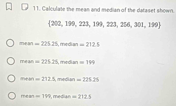 Calculate the mean and median of the dataset shown.
 202,199,223,199,223,256,301,199
I nea n =225.25 , median =212.5
mean=225.25 , median =199
mean=212.5 , me dian=225.25
mean=199 || nedian=212.5