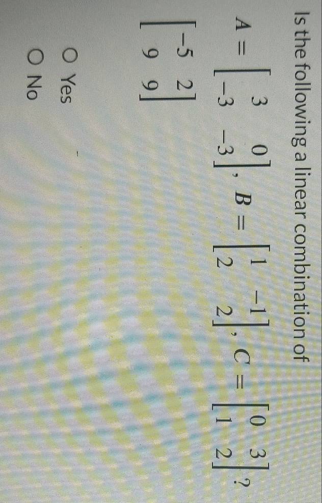 Is the following a linear combination of
A=beginbmatrix 3&0 -3&-3endbmatrix , B=beginbmatrix 1&-1 2&2endbmatrix , C=beginbmatrix 0&3 1&2endbmatrix ?
beginbmatrix -5&2 9&9endbmatrix
Yes
No