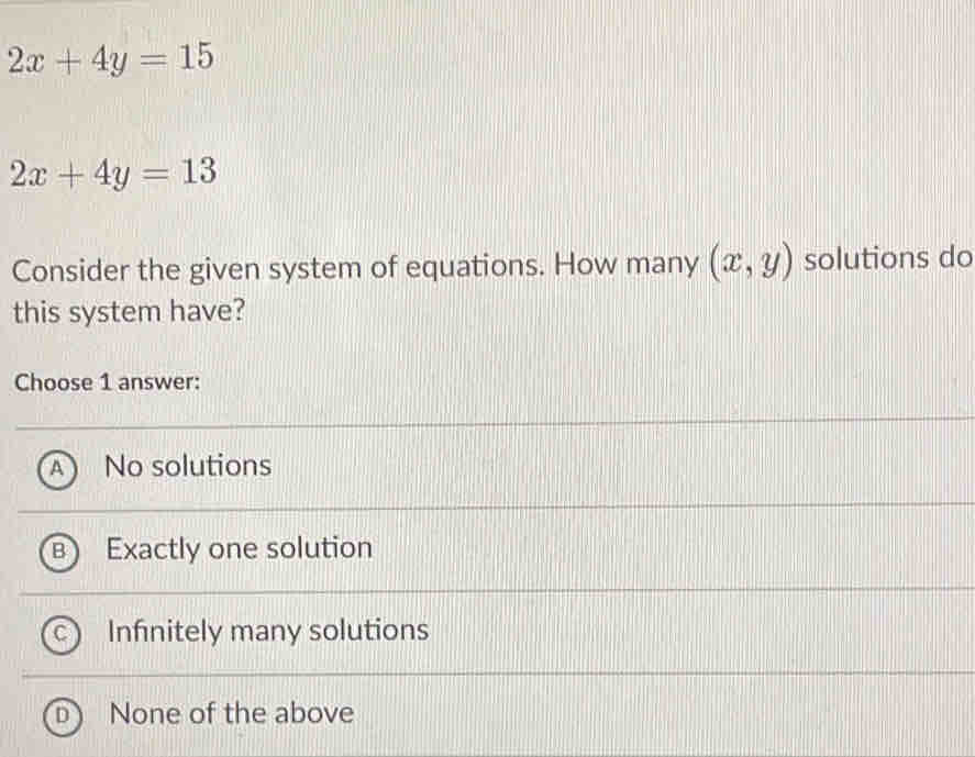 2x+4y=15
2x+4y=13
Consider the given system of equations. How many (x,y) solutions do
this system have?
Choose 1 answer:
No solutions
Exactly one solution
Infinitely many solutions
None of the above