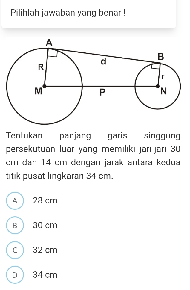 Pilihlah jawaban yang benar !
Tentukan panjang garis singgung
persekutuan luar yang memiliki jari-jari 30
cm dan 14 cm dengan jarak antara kedua
titik pusat lingkaran 34 cm.
A 28 cm
B  30 cm
C ) 32 cm
D  34 cm